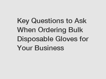 Key Questions to Ask When Ordering Bulk Disposable Gloves for Your Business