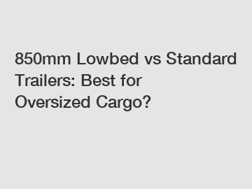 850mm Lowbed vs Standard Trailers: Best for Oversized Cargo?