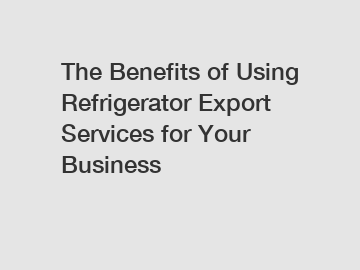 The Benefits of Using Refrigerator Export Services for Your Business