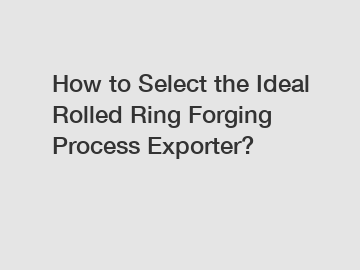 How to Select the Ideal Rolled Ring Forging Process Exporter?