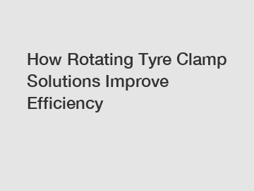 How Rotating Tyre Clamp Solutions Improve Efficiency