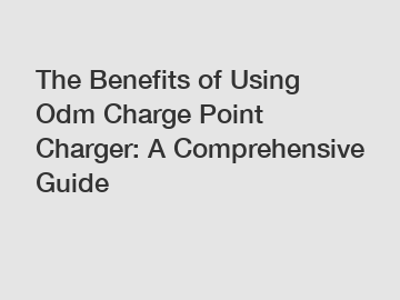 The Benefits of Using Odm Charge Point Charger: A Comprehensive Guide