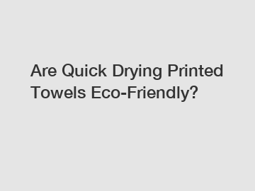 Are Quick Drying Printed Towels Eco-Friendly?