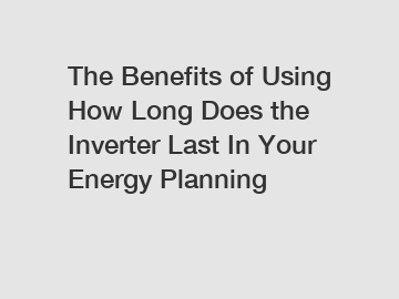 The Benefits of Using How Long Does the Inverter Last In Your Energy Planning