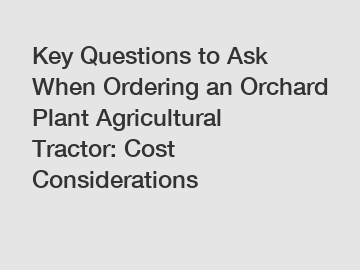 Key Questions to Ask When Ordering an Orchard Plant Agricultural Tractor: Cost Considerations