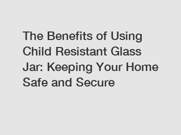 The Benefits of Using Child Resistant Glass Jar: Keeping Your Home Safe and Secure