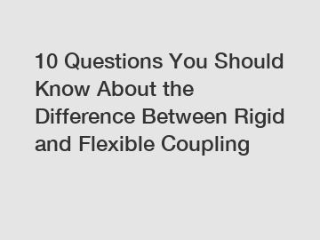 10 Questions You Should Know About the Difference Between Rigid and Flexible Coupling