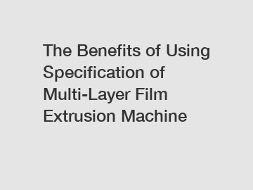 The Benefits of Using Specification of Multi-Layer Film Extrusion Machine