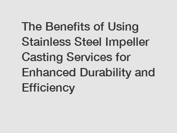 The Benefits of Using Stainless Steel Impeller Casting Services for Enhanced Durability and Efficiency