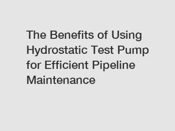 The Benefits of Using Hydrostatic Test Pump for Efficient Pipeline Maintenance