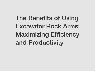 The Benefits of Using Excavator Rock Arms: Maximizing Efficiency and Productivity