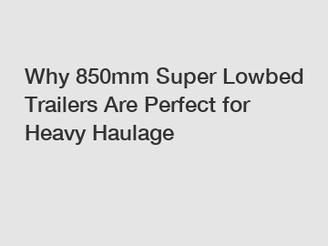 Why 850mm Super Lowbed Trailers Are Perfect for Heavy Haulage