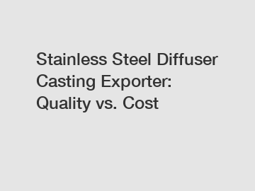 Stainless Steel Diffuser Casting Exporter: Quality vs. Cost
