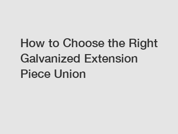 How to Choose the Right Galvanized Extension Piece Union