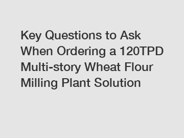 Key Questions to Ask When Ordering a 120TPD Multi-story Wheat Flour Milling Plant Solution