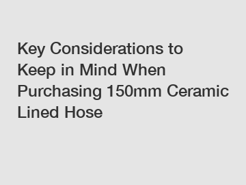 Key Considerations to Keep in Mind When Purchasing 150mm Ceramic Lined Hose