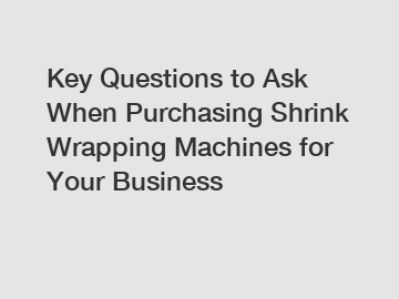 Key Questions to Ask When Purchasing Shrink Wrapping Machines for Your Business