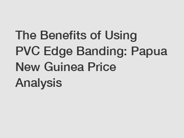 The Benefits of Using PVC Edge Banding: Papua New Guinea Price Analysis