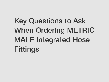 Key Questions to Ask When Ordering METRIC MALE Integrated Hose Fittings