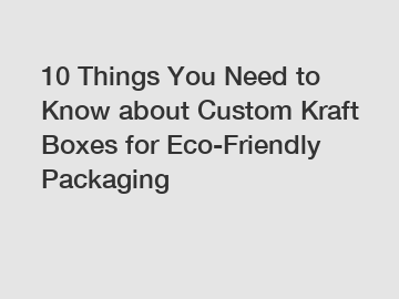 10 Things You Need to Know about Custom Kraft Boxes for Eco-Friendly Packaging