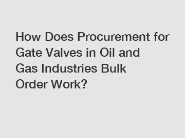 How Does Procurement for Gate Valves in Oil and Gas Industries Bulk Order Work?