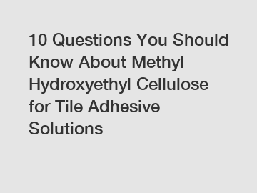 10 Questions You Should Know About Methyl Hydroxyethyl Cellulose for Tile Adhesive Solutions