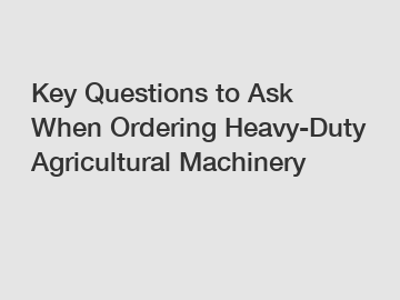 Key Questions to Ask When Ordering Heavy-Duty Agricultural Machinery