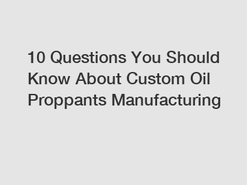 10 Questions You Should Know About Custom Oil Proppants Manufacturing