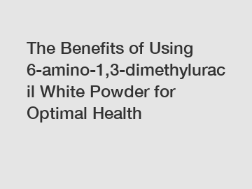 The Benefits of Using 6-amino-1,3-dimethyluracil White Powder for Optimal Health