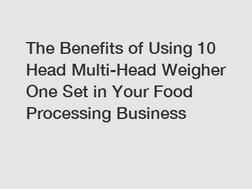 The Benefits of Using 10 Head Multi-Head Weigher One Set in Your Food Processing Business