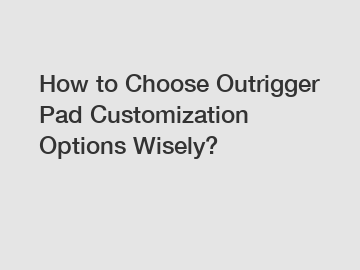 How to Choose Outrigger Pad Customization Options Wisely?