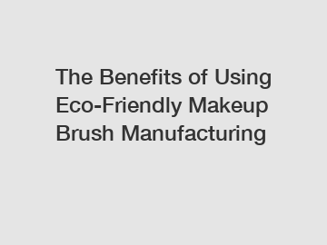 The Benefits of Using Eco-Friendly Makeup Brush Manufacturing