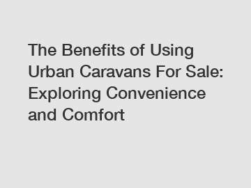 The Benefits of Using Urban Caravans For Sale: Exploring Convenience and Comfort