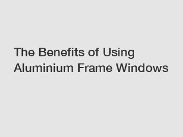 The Benefits of Using Aluminium Frame Windows