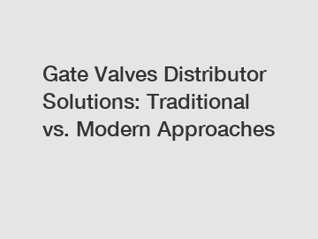 Gate Valves Distributor Solutions: Traditional vs. Modern Approaches