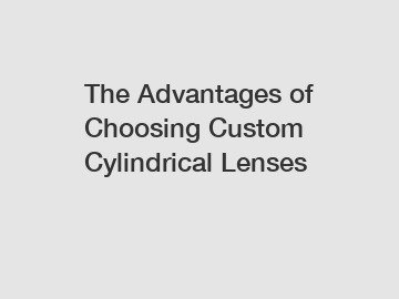 The Advantages of Choosing Custom Cylindrical Lenses