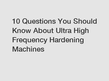 10 Questions You Should Know About Ultra High Frequency Hardening Machines