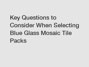 Key Questions to Consider When Selecting Blue Glass Mosaic Tile Packs
