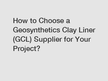 How to Choose a Geosynthetics Clay Liner (GCL) Supplier for Your Project?