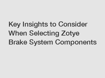 Key Insights to Consider When Selecting Zotye Brake System Components