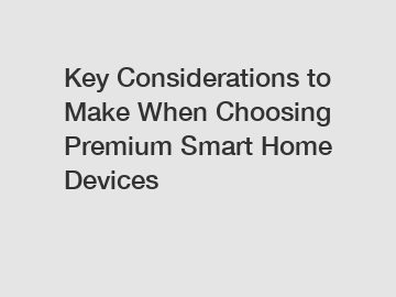 Key Considerations to Make When Choosing Premium Smart Home Devices