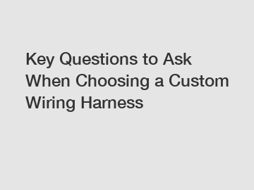 Key Questions to Ask When Choosing a Custom Wiring Harness