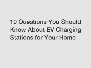 10 Questions You Should Know About EV Charging Stations for Your Home