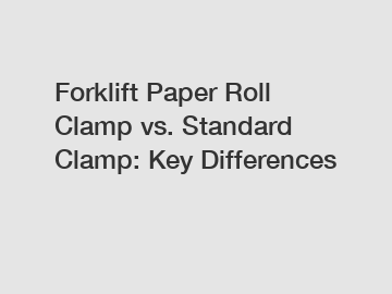 Forklift Paper Roll Clamp vs. Standard Clamp: Key Differences