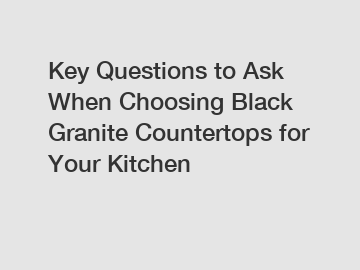 Key Questions to Ask When Choosing Black Granite Countertops for Your Kitchen