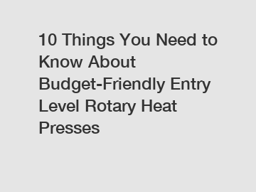 10 Things You Need to Know About Budget-Friendly Entry Level Rotary Heat Presses