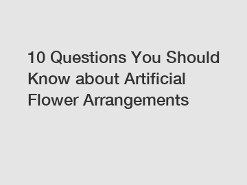 10 Questions You Should Know about Artificial Flower Arrangements