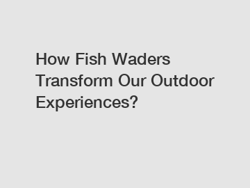 How Fish Waders Transform Our Outdoor Experiences?
