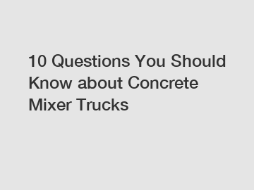 10 Questions You Should Know about Concrete Mixer Trucks