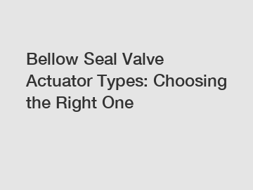 Bellow Seal Valve Actuator Types: Choosing the Right One